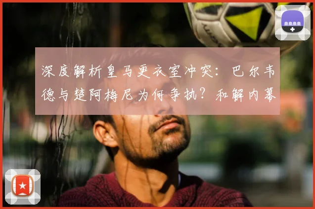 深度解析皇马更衣室冲突：巴尔韦德与楚阿梅尼为何争执？和解内幕与50万欧罚单详情