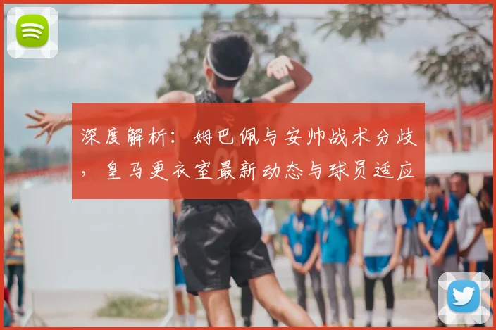 深度解析:姆巴佩与安帅战术分歧,皇马更衣室最新动态与球员适应难题