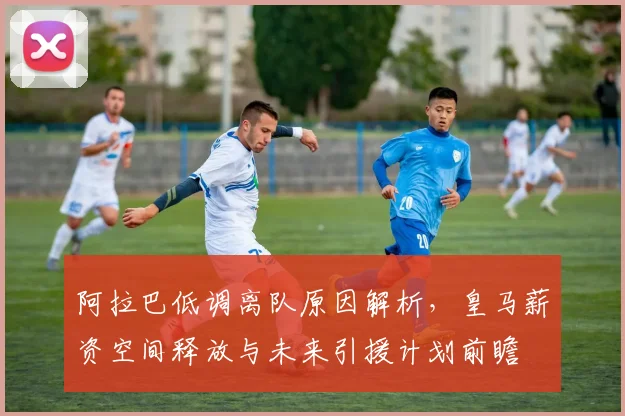 阿拉巴低调离队原因解析,皇马薪资空间释放与未来引援计划前瞻