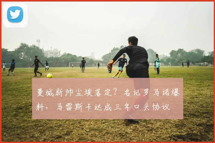 曼城新帅尘埃落定?名记罗马诺爆料,马雷斯卡达成三年口头协议