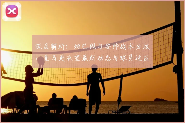 深度解析：姆巴佩与安帅战术分歧，皇马更衣室最新动态与球员适应难题