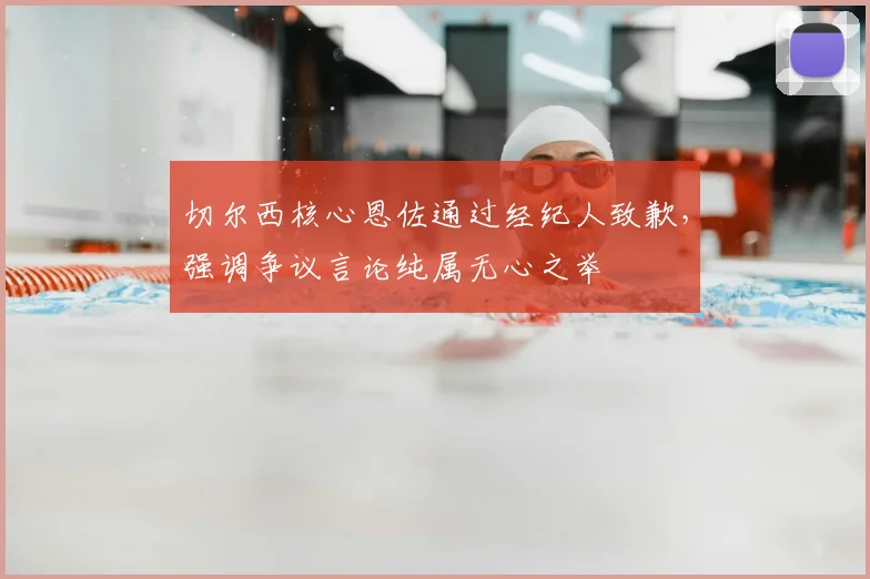 切尔西核心恩佐通过经纪人致歉，强调争议言论纯属无心之举
