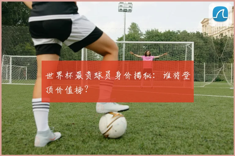 世界杯最贵球员身价揭秘：谁将登顶价值榜？