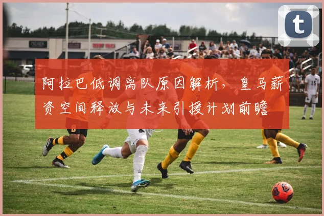 阿拉巴低调离队原因解析，皇马薪资空间释放与未来引援计划前瞻